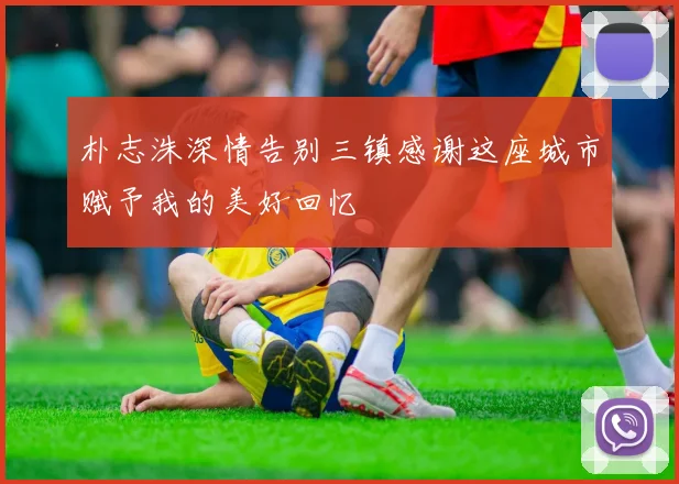 朴志洙深情告别三镇感谢这座城市赋予我的美好回忆