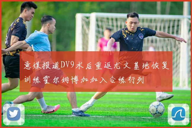 意媒报道DV9术后重返尤文基地恢复训练霍尔姆博加加入合练行列