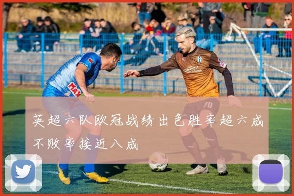 英超六队欧冠战绩出色胜率超六成不败率接近八成