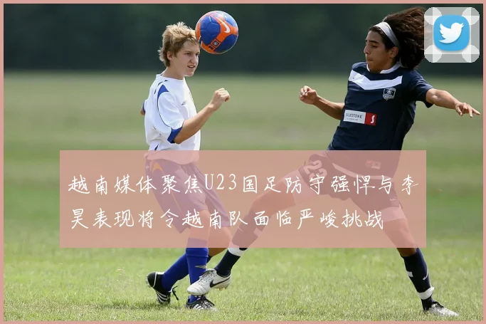 越南媒体聚焦U23国足防守强悍与李昊表现将令越南队面临严峻挑战