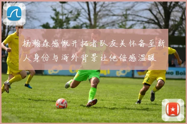 杨瀚森感慨开拓者队友关怀备至新人身份与海外背景让他倍感温暖