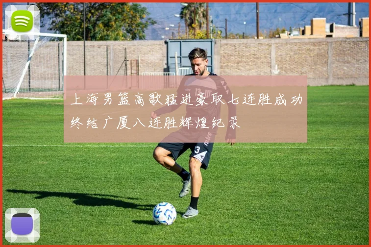 上海男篮高歌猛进豪取七连胜成功终结广厦八连胜辉煌纪录