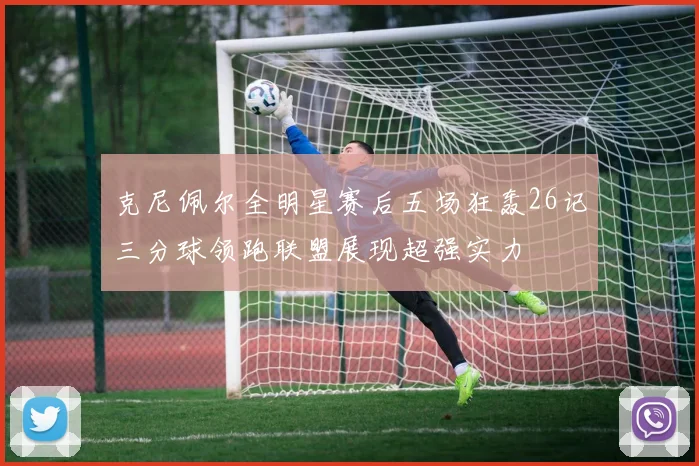 克尼佩尔全明星赛后五场狂轰26记三分球领跑联盟展现超强实力