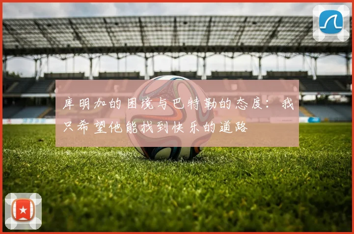 库明加的困境与巴特勒的态度：我只希望他能找到快乐的道路