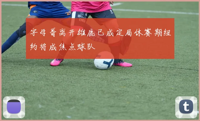 字母哥离开雄鹿已成定局休赛期纽约将成焦点球队