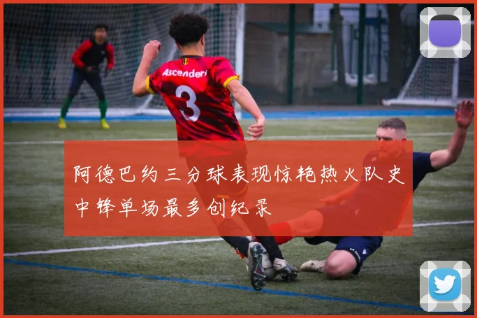 阿德巴约三分球表现惊艳热火队史中锋单场最多创纪录