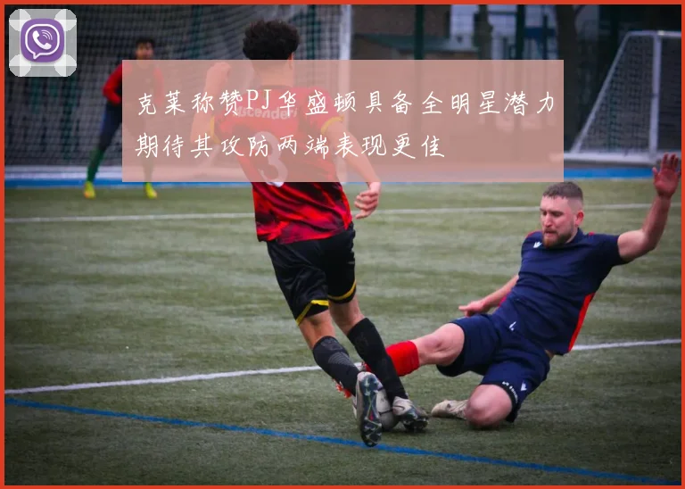 克莱称赞PJ华盛顿具备全明星潜力期待其攻防两端表现更佳