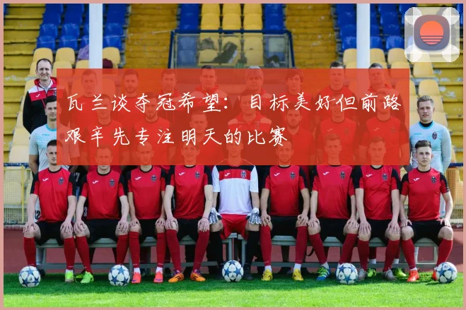 瓦兰谈夺冠希望：目标美好但前路艰辛先专注明天的比赛