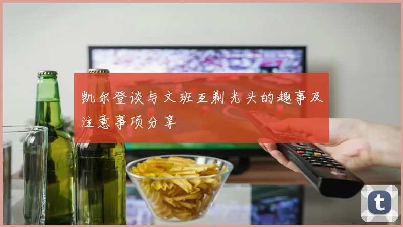 凯尔登谈与文班互剃光头的趣事及注意事项分享