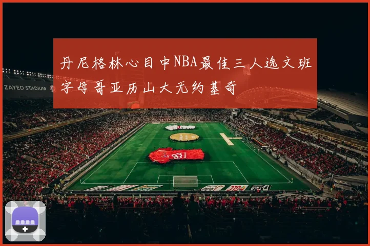 丹尼格林心目中NBA最佳三人选文班字母哥亚历山大无约基奇