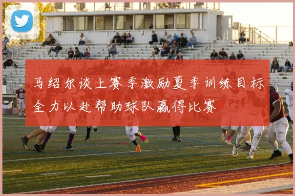 马绍尔谈上赛季激励夏季训练目标全力以赴帮助球队赢得比赛