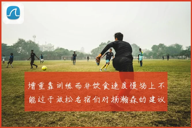 增重靠训练而非饮食速度慢场上不能过于放松名宿们对杨瀚森的建议