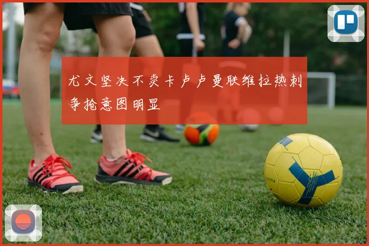 尤文坚决不卖卡卢卢曼联维拉热刺争抢意图明显