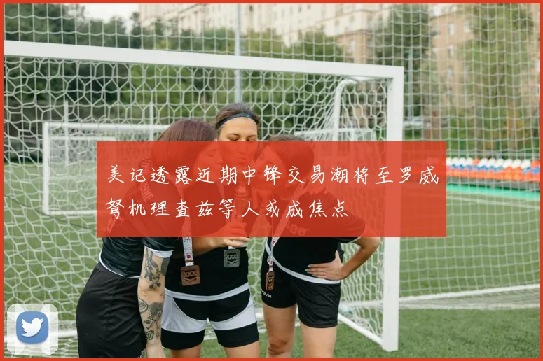 美记透露近期中锋交易潮将至罗威弩机理查兹等人或成焦点