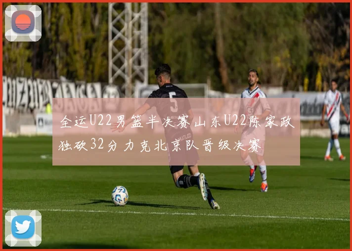 全运U22男篮半决赛山东U22陈家政独砍32分力克北京队晋级决赛