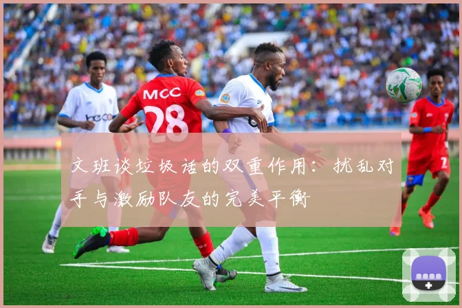 文班谈垃圾话的双重作用：扰乱对手与激励队友的完美平衡