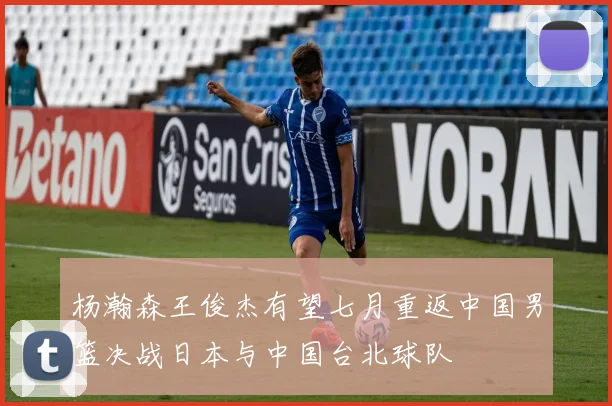 杨瀚森王俊杰有望七月重返中国男篮决战日本与中国台北球队