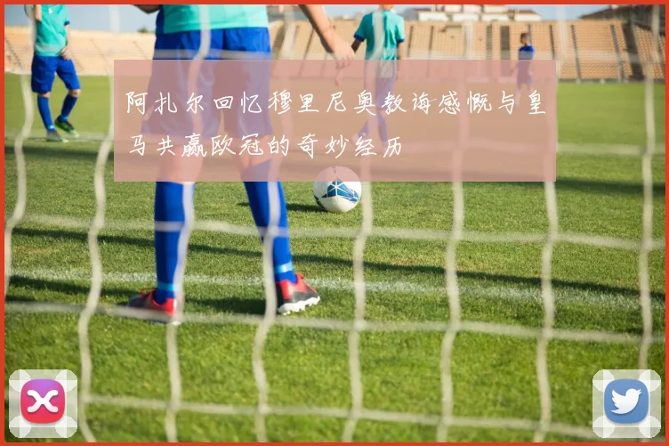阿扎尔回忆穆里尼奥教诲感慨与皇马共赢欧冠的奇妙经历