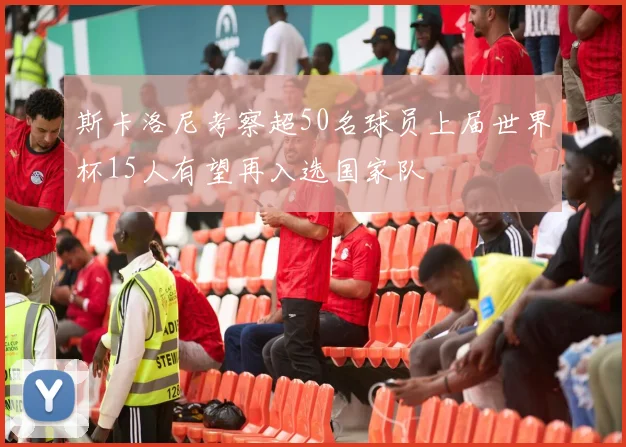 斯卡洛尼考察超50名球员上届世界杯15人有望再入选国家队