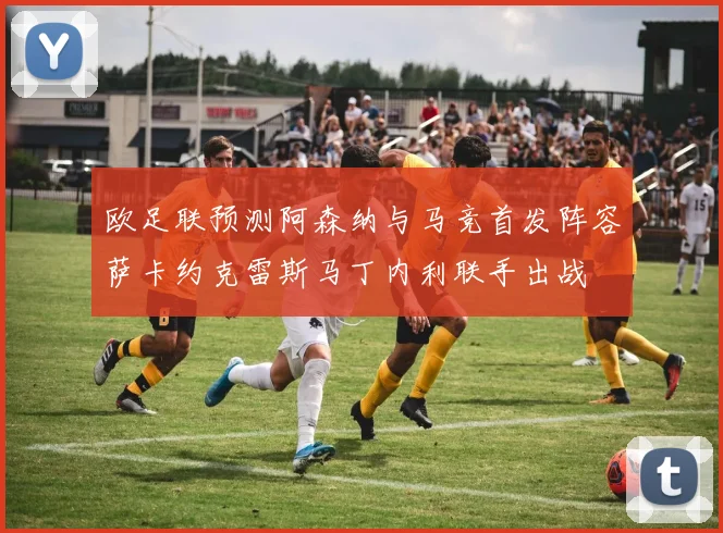 欧足联预测阿森纳与马竞首发阵容萨卡约克雷斯马丁内利联手出战