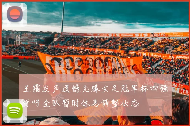 王霜发声遗憾无缘女足冠军杯四强呼吁全队暂时休息调整状态