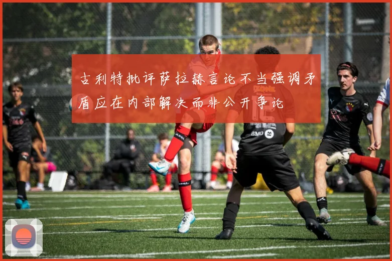 古利特批评萨拉赫言论不当强调矛盾应在内部解决而非公开争论