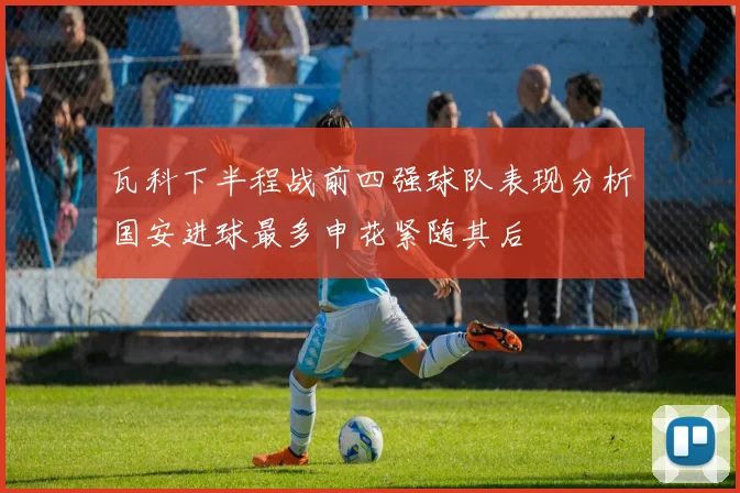 瓦科下半程战前四强球队表现分析国安进球最多申花紧随其后
