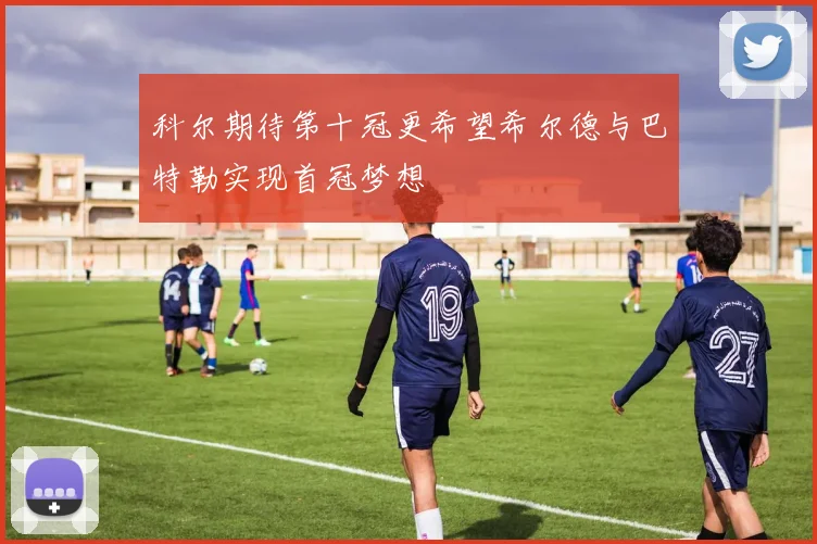科尔期待第十冠更希望希尔德与巴特勒实现首冠梦想
