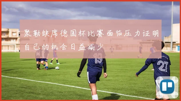 聚勒缺席德国杯比赛面临压力证明自己的机会日益减少
